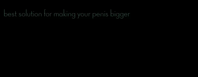 best solution for making your penis bigger