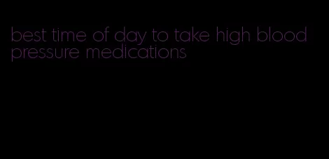 best time of day to take high blood pressure medications