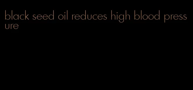 black seed oil reduces high blood pressure