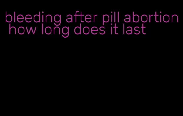 bleeding after pill abortion how long does it last
