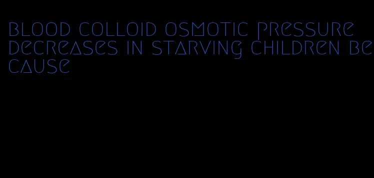blood colloid osmotic pressure decreases in starving children because