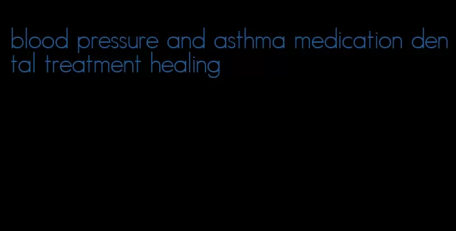 blood pressure and asthma medication dental treatment healing