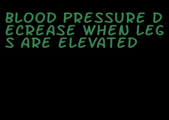 blood pressure decrease when legs are elevated