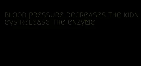 blood pressure decreases the kidneys release the enzyme