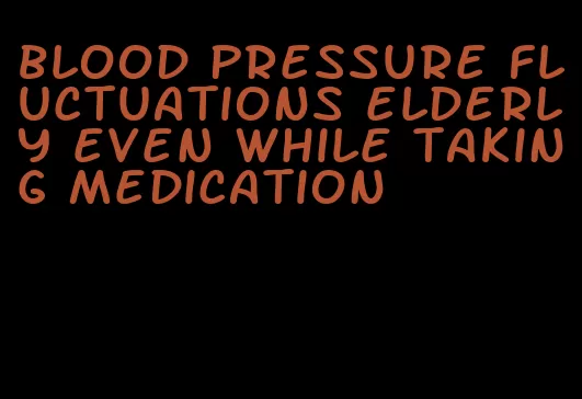 blood pressure fluctuations elderly even while taking medication