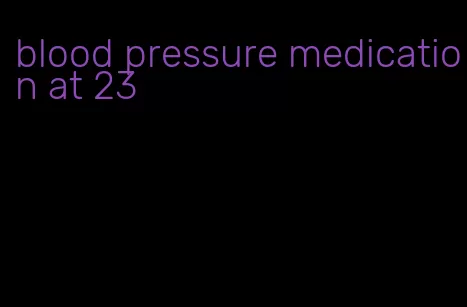 blood pressure medication at 23