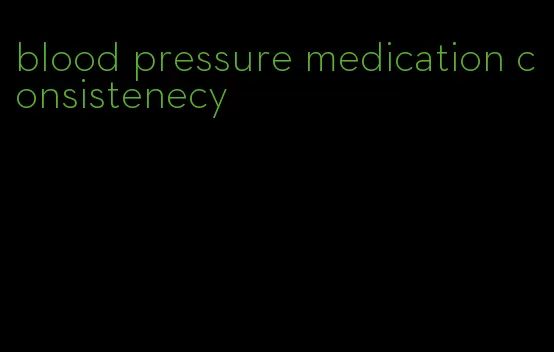 blood pressure medication consistenecy