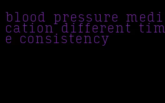 blood pressure medication different time consistency
