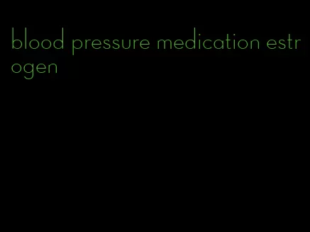 blood pressure medication estrogen