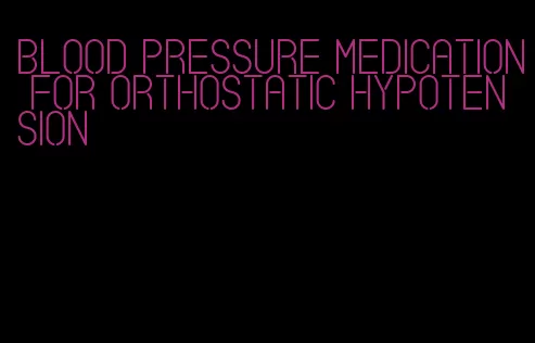 blood pressure medication for orthostatic hypotension