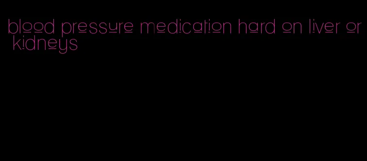 blood pressure medication hard on liver or kidneys