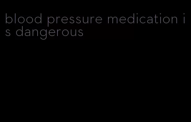 blood pressure medication is dangerous