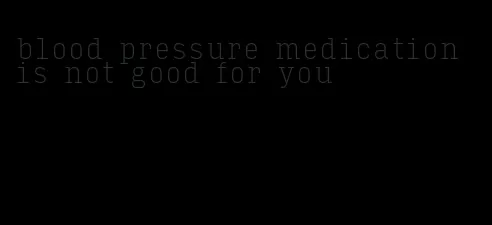blood pressure medication is not good for you
