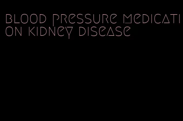 blood pressure medication kidney disease