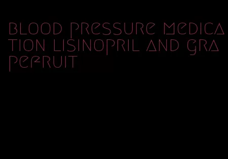 blood pressure medication lisinopril and grapefruit