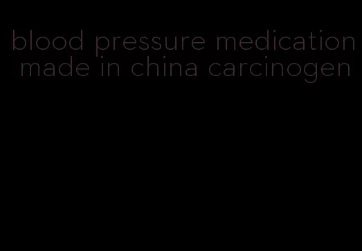 blood pressure medication made in china carcinogen