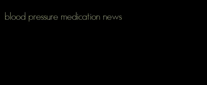 blood pressure medication news