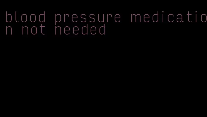 blood pressure medication not needed