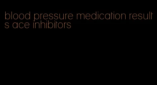 blood pressure medication results ace inhibitors