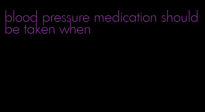 blood pressure medication should be taken when
