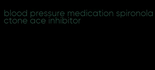 blood pressure medication spironolactone ace inhibitor