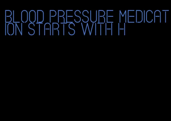 blood pressure medication starts with h