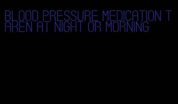 blood pressure medication taken at night or morning