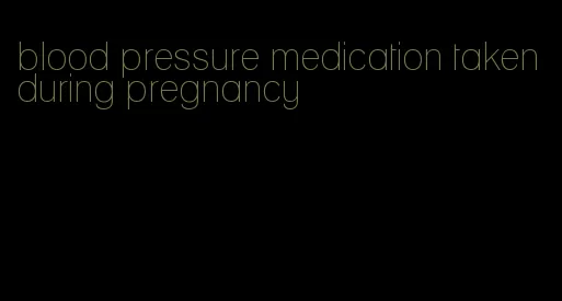 blood pressure medication taken during pregnancy