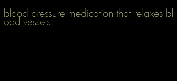 blood pressure medication that relaxes blood vessels