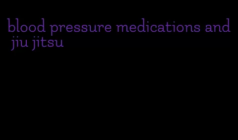 blood pressure medications and jiu jitsu