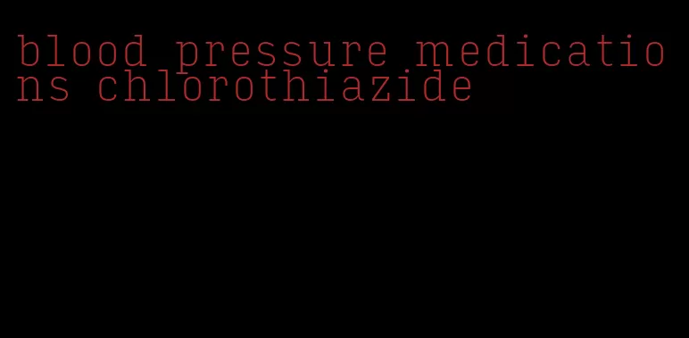 blood pressure medications chlorothiazide