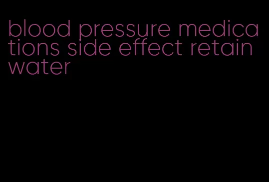 blood pressure medications side effect retain water