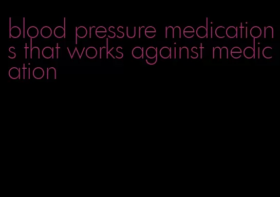 blood pressure medications that works against medication