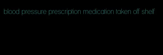 blood pressure prescription medication taken off shelf