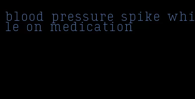 blood pressure spike while on medication