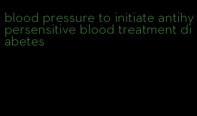blood pressure to initiate antihypersensitive blood treatment diabetes