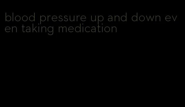 blood pressure up and down even taking medication
