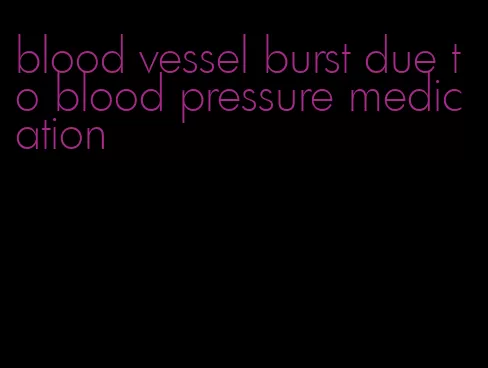 blood vessel burst due to blood pressure medication