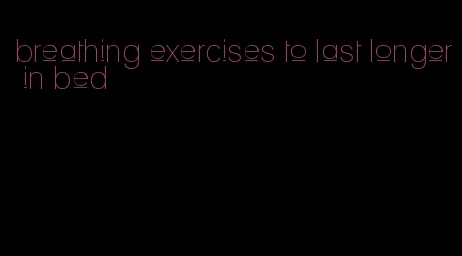 breathing exercises to last longer in bed