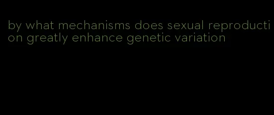 by what mechanisms does sexual reproduction greatly enhance genetic variation