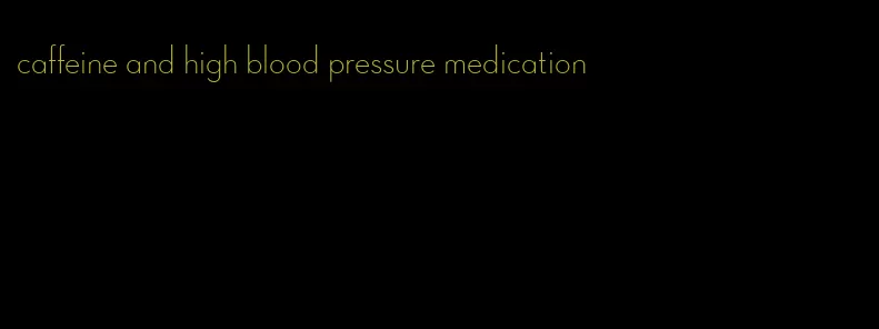 caffeine and high blood pressure medication
