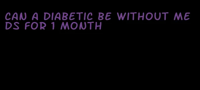 can a diabetic be without meds for 1 month