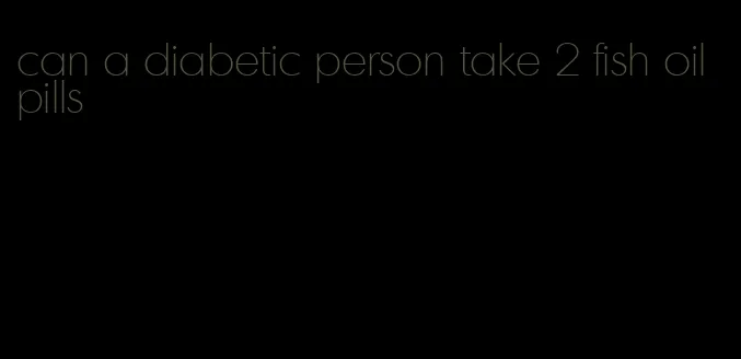 can a diabetic person take 2 fish oil pills
