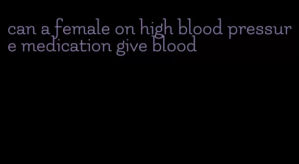 can a female on high blood pressure medication give blood