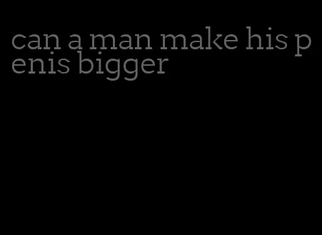 can a man make his penis bigger