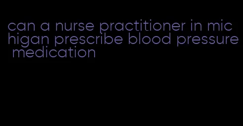 can a nurse practitioner in michigan prescribe blood pressure medication