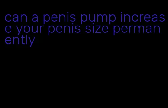 can a penis pump increase your penis size permanently