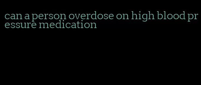 can a person overdose on high blood pressure medication