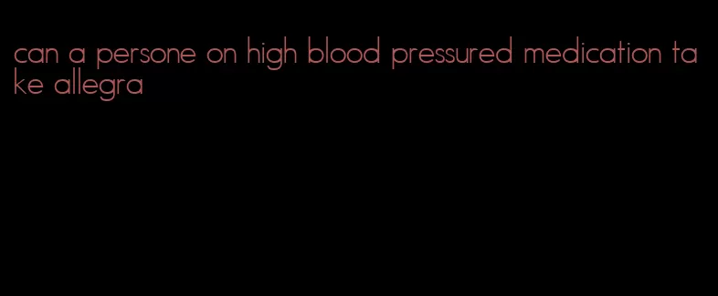 can a persone on high blood pressured medication take allegra