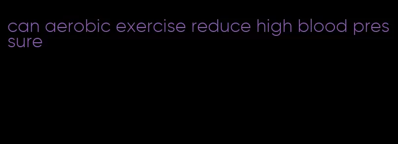 can aerobic exercise reduce high blood pressure